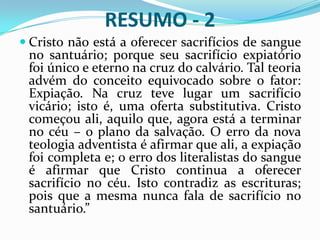 “A intercessão de Cristo em favor do homem no santuário celeste é tão essencial ao plano da salvação, como foi sua morte sobre a cruz. Pela sua morte deu Ele inícioa essa obra, e após a ressurreição ascendeu ao Céu para completá-la. O Grande Conflito, pág. 480.Qual é a falta da Nova Teologia Adventista?Afirmar que a expiação na cruz foi iniciada e concluída; isto é, completa.