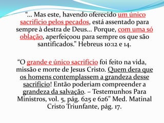     “... Mas este, havendo oferecido um único sacrifício pelos pecados, está assentado para sempre à destra de Deus... Porque, com uma só oblação, aperfeiçoou para sempre os que são santificados.” Hebreus 10:12 e 14.“O grande e único sacrifíciofoi feito na vida, missão e morte de Jesus Cristo. Quem dera que os homens contemplassem a grandeza desse sacrifício! Então poderiam compreender a grandeza da salvação. – Testemunhos Para Ministros, vol. 5, pág. 625 e 626” Med. Matinal Cristo Triunfante, pág. 17.