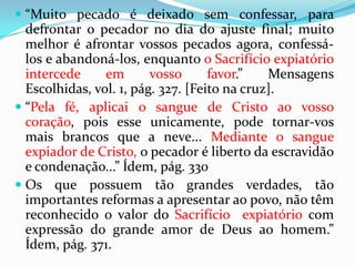 “Jesus, pois, lhes disse: Na verdade, na verdade vos digo que, se não comerdes a carne do Filho do Homem e não beberdes o seu sangue, não tereis vida em vós mesmos. Quem come a minha carne e bebe o meu sangue tem a vida eterna, e eu o ressuscitarei no último Dia. Porque a minha carne verdadeiramente é comida, e o meu sangue verdadeiramente é bebida. Quem come a minha carne e bebe o meu sangue permanece em mim, e eu, nele.” João 6:53-56.Se partirmos para a literalização do sangue no espírito de profecia; teremos de literalizar o mesmo na bíblia. Agora, está você comendo, bebendo ou sendo lavando literalmente no sangue de Jesus?