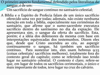O primeiro aspecto fundamental defendido pelos literalistas do sangue; é de um:Um sacrifício de sangue contínuo no santuário celestial;A Bíblia e o Espírito de Profecia falam de um único sacrifício oferecido uma vez por todas; ademais, não existe nenhuma menção em toda a bíblia, especialmente nas cerimônias do santuário, que afirme que o sumo-sacerdote executava sacrifício dentro do santíssimo no dia da expiação. Ele apresentava sim, o sangue da oferta do sacrifício. Esta, porém; é a idéia dos defensores da mesma com base em interpretações equivocadas dos testemunhos. Dizem eles que, desde que Cristo ascendeu ao céu, ao aspergir continuamente o sangue, há também um sacrifício contínuo.  Para sustentar isto, eles usam hebreus 9:23 (coisas celestiais/ sacrifícios melhores), totalmente fora do contexto geral do capítulo; como se referindo isso tendo lugar no santuário celestial. O contexto é claro; refere-se que, em lugar de todos os sacrifícios cerimoniais, o único e mais importante de todos, teve lugar na cruz do calvário.