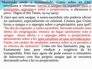 “Mantendo ainda a humanidade, Cristo subiu ao Céu, triunfante e vitorioso. Levou o sangue da expiação para o santíssimo, aspergiu-o sobre o propiciatório, e abençoou o povo.” (Signsofthe Times, 19-04-1905).É claro que sem sangue, o sumo-sacerdote não poderia oficiar no santuário, especialmente no celestial. Cremos que Cristo levou o sangue e o aspergiu sobre o propiciatório, para quê? “No dia da expiação, o sumo sacerdote, havendo tomado uma oferta da congregação, entrava no lugar santíssimo com o sangue  desta oferta, e o aspergia sobre o propiciatório, diretamente sobre a lei, para satisfazer às suas reivindicações. Então, em caráter de mediador, tomava sobre si os pecados e os retirava do santuário.” Cristo em Seu Santuário, pág. 94. Exatamente isto; para vindicar a exigência da lei transgredida. Feito isso; agora ele pode exercer o ministério de intercessor com Seu próprio sangue que se encontra derramado sobre a lei no propiciatório. 