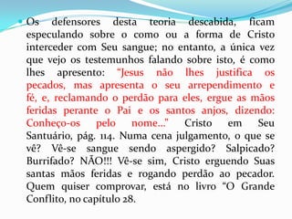Os defensores desta teoria descabida, ficam especulando sobre o como ou a forma de Cristo interceder com Seu sangue; no entanto, a única vez que vejo os testemunhos falando sobre isto, é como lhes apresento: “Jesus não lhes justifica os pecados, mas apresenta o seu arrependimento e fé, e, reclamando o perdão para eles, ergue as mãos feridas perante o Pai e os santos anjos, dizendo: Conheço-os pelo nome...” Cristo em Seu Santuário, pág. 114. Numa cena julgamento, o que se vê? Vê-se sangue sendo aspergido? Salpicado? Burrifado? NÃO!!! Vê-se sim, Cristo erguendo Suas santas mãos feridas e rogando perdão ao pecador. Quem quiser comprovar, está no livro “O Grande Conflito, no capítulo 28.