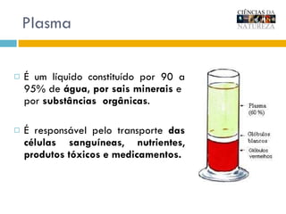 Plasma É um líquido constituído por 90 a 95% de  água, por   sais minerais  e  por  substâncias   orgânicas . É responsável pelo transporte  das células sanguíneas ,  nutrientes ,  produtos tóxicos e medicamentos. 