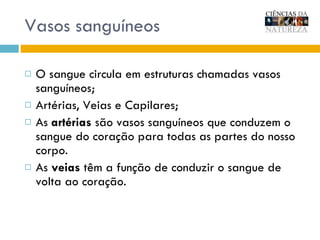 Vasos sanguíneos O sangue circula em estruturas chamadas vasos sanguíneos; Artérias, Veias e Capilares; As  artérias  são vasos sanguíneos que conduzem o sangue do coração para todas as partes do nosso corpo.  As  veias  têm a função de conduzir o sangue de volta ao coração. 