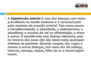 A  hipertensão arterial  é uma das doenças com maior prevalência no mundo moderno e é caracterizada pelo aumento da pressão arterial. Tem como causas a hereditariedade, a obesidade, o sedentarismo, o alcoolismo, o excesso de sal na alimentação, o stress e outras. É considerada uma doença silenciosa, pois na maioria dos casos não são observados quaisquer sintomas no paciente. Quando surgem, são vagos e comuns a outras doenças, tais como dor de cabeça, tonturas, cansaço, enjoos, falta de ar e hemorragias nasais.  