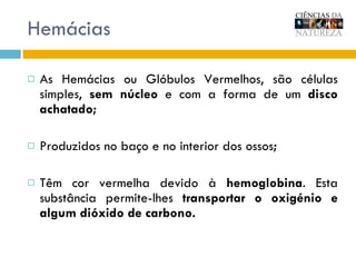 Hemácias As Hemácias ou Glóbulos Vermelhos, s ão células simples,  sem núcleo  e com a forma de um  disco achatado; Produzidos no baço e no interior dos ossos ; Têm cor vermelha devido à  hemoglobina . Esta substância permite-lhes  transportar o oxigénio e algum dióxido de carbono. 
