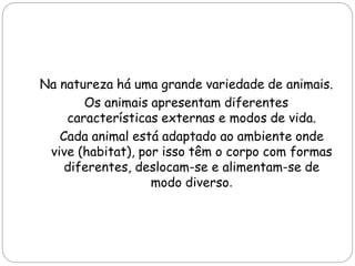 Na natureza há uma grande variedade de animais.
Os animais apresentam diferentes
características externas e modos de vida.
Cada animal está adaptado ao ambiente onde
vive (habitat), por isso têm o corpo com formas
diferentes, deslocam-se e alimentam-se de
modo diverso.
 