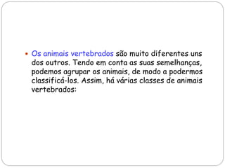  Os animais vertebrados são muito diferentes uns
dos outros. Tendo em conta as suas semelhanças,
podemos agrupar os animais, de modo a podermos
classificá-los. Assim, há várias classes de animais
vertebrados:
 