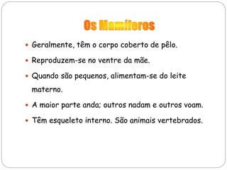  Geralmente, têm o corpo coberto de pêlo.
 Reproduzem-se no ventre da mãe.
 Quando são pequenos, alimentam-se do leite
materno.
 A maior parte anda; outros nadam e outros voam.
 Têm esqueleto interno. São animais vertebrados.
 