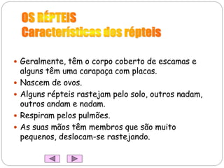  Geralmente, têm o corpo coberto de escamas e
alguns têm uma carapaça com placas.
 Nascem de ovos.
 Alguns répteis rastejam pelo solo, outros nadam,
outros andam e nadam.
 Respiram pelos pulmões.
 As suas mãos têm membros que são muito
pequenos, deslocam-se rastejando.
 