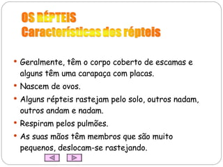 Geralmente, têm o corpo coberto de escamas e alguns têm uma carapaça com placas. Nascem de ovos. Alguns répteis rastejam pelo solo, outros nadam, outros andam e nadam. Respiram pelos pulmões. As suas mãos têm membros que são muito pequenos, deslocam-se rastejando. 