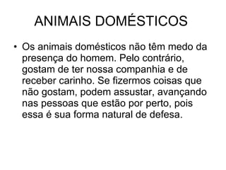 ANIMAIS DOMÉSTICOS  Os animais domésticos não têm medo da presença do homem. Pelo contrário, gostam de ter nossa companhia e de receber carinho. Se fizermos coisas que não gostam, podem assustar, avançando nas pessoas que estão por perto, pois essa é sua forma natural de defesa.  