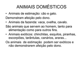 ANIMAIS DOMÉSTICOS Animais de estimação: cão e gato. Demonstram afeição pelo dono. Animais da fazenda: vaca, ovelha, cavalo. São animais que servem ao homem, tanto para alimentação como para outros fins.  Animais exóticos: chinchilas, esquilos, piranhas, escorpiões, tarântulas, canários, araras...  Os animais  de estimação  podem ser exóticos e não demonstrarem afeição pelo dono. 