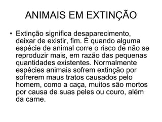 ANIMAIS EM EXTINÇÃO Extinção significa desaparecimento, deixar de existir, fim. É quando alguma espécie de animal corre o risco de não se reproduzir mais, em razão das pequenas quantidades existentes. Normalmente espécies animais sofrem extinção por sofrerem maus tratos causados pelo homem, como a caça, muitos são mortos por causa de suas peles ou couro, além da carne.  
