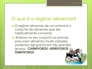 prof.ª Helena




O que é o regime alimentar?
O regime alimentar de um animal é o
 conjunto de alimentos que ele
 habitualmente consome.
 Embora no seu conjunto os animais
 procurem alimentos muito variados,
 podemos agrupá-los em três grandes
 grupos: CARNÍVOROS, HERBÍVOROS ou
 OMNÍVOROS.
 