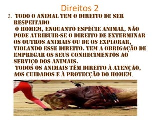 Direitos 2

2. Todo o animal tem o direito de ser
respeitado
O homem, enquanto espécie animal, não
pode atribuir-se o direito de exterminar
os outros animais ou de os explorar,
violando esse direito. Tem a obrigação de
empregar os seus conhecimentos ao
serviço dos animais.
Todos os animais têm direito à atenção,
aos cuidados e à protecção do homem.

 