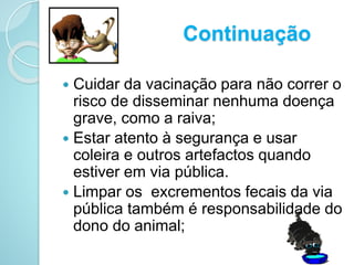 Continuação
 Cuidar da vacinação para não correr o
risco de disseminar nenhuma doença
grave, como a raiva;
 Estar atento à segurança e usar
coleira e outros artefactos quando
estiver em via pública.
 Limpar os excrementos fecais da via
pública também é responsabilidade do
dono do animal;
 