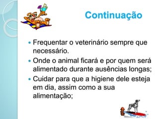 Continuação
 Frequentar o veterinário sempre que
necessário.
 Onde o animal ficará e por quem será
alimentado durante ausências longas;
 Cuidar para que a higiene dele esteja
em dia, assim como a sua
alimentação;
 