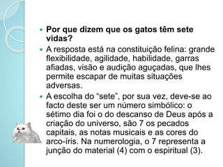  Por que dizem que os gatos têm sete
vidas?
 A resposta está na constituição felina: grande
flexibilidade, agilidade, habilidade, garras
afiadas, visão e audição aguçadas, que lhes
permite escapar de muitas situações
adversas.
 A escolha do “sete”, por sua vez, deve-se ao
facto deste ser um número simbólico: o
sétimo dia foi o do descanso de Deus após a
criação do universo, são 7 os pecados
capitais, as notas musicais e as cores do
arco-íris. Na numerologia, o 7 representa a
junção do material (4) com o espiritual (3).
 