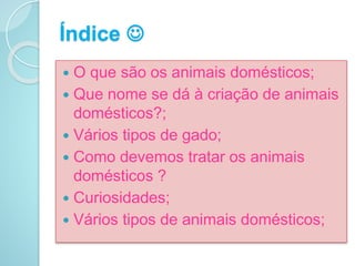 Índice 
 O que são os animais domésticos;
 Que nome se dá à criação de animais
domésticos?;
 Vários tipos de gado;
 Como devemos tratar os animais
domésticos ?
 Curiosidades;
 Vários tipos de animais domésticos;
 