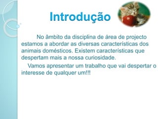 No âmbito da disciplina de área de projecto
estamos a abordar as diversas características dos
animais domésticos. Existem características que
despertam mais a nossa curiosidade.
Vamos apresentar um trabalho que vai despertar o
interesse de qualquer um!!!
Introdução
 
