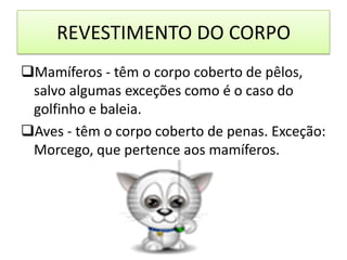 REVESTIMENTO DO CORPO
Mamíferos - têm o corpo coberto de pêlos,
 salvo algumas exceções como é o caso do
 golfinho e baleia.
Aves - têm o corpo coberto de penas. Exceção:
 Morcego, que pertence aos mamíferos.
 