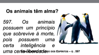 597. Os animais
possuem um princípio
que sobrevive à morte,
pois possuem uma
certa inteligência e
uma certa liberdade.
Allan Kardec - O LIVRO DOS ESPÍRITOS – Q . 597
Os animais têm alma?
 