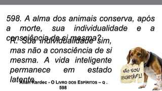 R. Sua individualidade sim,
mas não a consciência de si
mesma. A vida inteligente
permanece em estado
latente.
Allan Kardec - O LIVRO DOS ESPÍRITOS – Q .
598
598. A alma dos animais conserva, após
a morte, sua individualidade e a
consciência de si mesma?
 