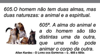 605.O homem não tem duas almas, mas
duas naturezas: a animal e a espiritual.
Allan Kardec - O LIVRO DOS ESPÍRITOS – Q . 605 E 605A
605ª. A alma do animal e
a do homem são tão
distintas uma da outra,
que uma não pode
animar o corpo da outra.
 