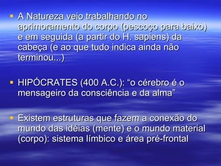 A Natureza veio trabalhando no aprimoramento do corpo (pescoço para baixo) e em seguida (a partir do H. sapiens) da cabeça (e ao que tudo indica ainda não terminou...) HIPÓCRATES (400 A.C.): “o cérebro é o mensageiro da consciência e da alma” Existem estruturas que fazem a conexão do mundo das idéias (mente) e o mundo material (corpo): sistema límbico e área pré-frontal 