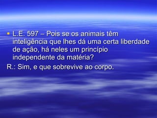 L.E. 597 – Pois se os animais têm inteligência que lhes dá uma certa liberdade de ação, há neles um princípio independente da matéria? R.: Sim, e que sobrevive ao corpo. 