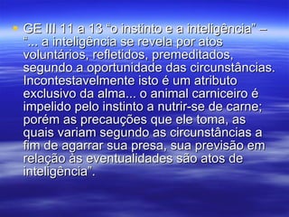 GE III 11 a 13 “o instinto e a inteligência” – “... a inteligência se revela por atos voluntários, refletidos, premeditados, segundo a oportunidade das circunstâncias. Incontestavelmente isto é um atributo exclusivo da alma... o animal carniceiro é impelido pelo instinto a nutrir-se de carne; porém as precauções que ele toma, as quais variam segundo as circunstâncias a fim de agarrar sua presa, sua previsão em relação às eventualidades são atos de inteligência”. 