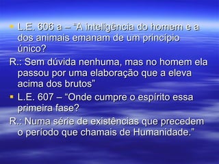 L.E. 606 a – “A inteligência do homem e a dos animais emanam de um princípio único? R.: Sem dúvida nenhuma, mas no homem ela passou por uma elaboração que a eleva acima dos brutos”  L.E. 607 – “Onde cumpre o espírito essa primeira fase? R.: Numa série de existências que precedem o período que chamais de Humanidade.” 