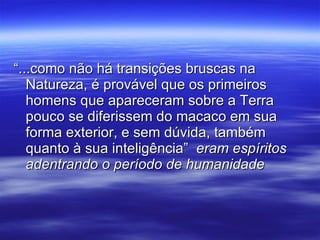 “...como não há transições bruscas na Natureza, é provável que os primeiros homens que apareceram sobre a Terra pouco se diferissem do macaco em sua forma exterior, e sem dúvida, também quanto à sua inteligência”  eram espíritos adentrando o período de humanidade 