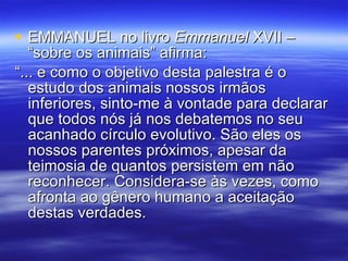 EMMANUEL no livro  Emmanuel  XVII – “sobre os animais” afirma: “... e como o objetivo desta palestra é o estudo dos animais nossos irmãos inferiores, sinto-me à vontade para declarar que todos nós já nos debatemos no seu acanhado círculo evolutivo. São eles os nossos parentes próximos, apesar da teimosia de quantos persistem em não reconhecer. Considera-se às vezes, como afronta ao gênero humano a aceitação destas verdades. 