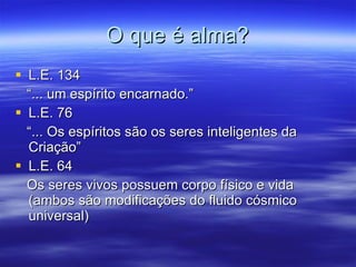 O que é alma? L.E. 134 “ ... um espírito encarnado.” L.E. 76 “ ... Os espíritos são os seres inteligentes da Criação” L.E. 64 Os seres vivos possuem corpo físico e vida (ambos são modificações do fluido cósmico universal) 