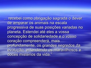 ... recebei como obrigação sagrada o dever de amparar os animais na escala progressiva de suas posições variadas no planeta. Estendei até eles a vossa concepção de solidariedade e o vosso coração compreenderá, mais profundamente, os grandes segredos da evolução, entendendo os maravilhosos e doces mistérios da vida.” 