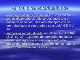 Animais na espiritualidade formas-pensamento de animais : “...o pensamento cria fluidicamente os objetos dos quais tem o hábito de se servir; um avaro manejará o ouro..., um trabalhador o seu arado e seus bois” GE XIV 14 animais na espiritualidade : em  Nosso Lar  ANDRÉ LUIZ  pg. 39: “...germes de perversão da saúde divina, que agregou ao seu corpo sutil pelo descuido moral...” e pg. 46 “...aves de plumagens policromas cruzavam os ares...” 