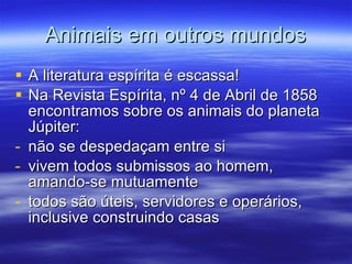 Animais em outros mundos A literatura espírita é escassa! Na Revista Espírita, nº 4 de Abril de 1858 encontramos sobre os animais do planeta Júpiter: não se despedaçam entre si vivem todos submissos ao homem, amando-se mutuamente todos são úteis, servidores e operários, inclusive construindo casas 