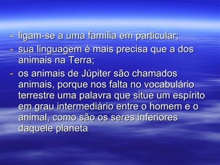 ligam-se a uma família em particular; sua linguagem é mais precisa que a dos animais na Terra; os animais de Júpiter são chamados animais, porque nos falta no vocabulário terrestre uma palavra que situe um espírito em grau intermediário entre o homem e o animal, como são os seres inferiores daquele planeta 