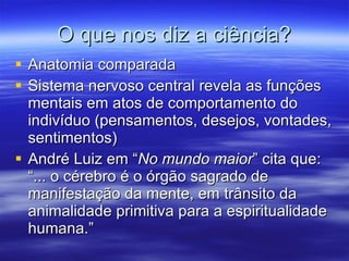O que nos diz a ciência? Anatomia comparada Sistema nervoso central revela as funções mentais em atos de comportamento do indivíduo (pensamentos, desejos, vontades, sentimentos) André Luiz em “ No mundo maior ” cita que: “... o cérebro é o órgão sagrado de manifestação da mente, em trânsito da animalidade primitiva para a espiritualidade humana.” 