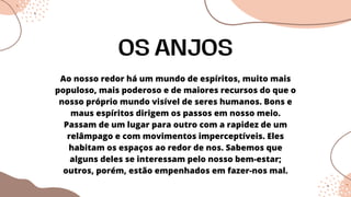 Ao nosso redor há um mundo de espíritos, muito mais
populoso, mais poderoso e de maiores recursos do que o
nosso próprio mundo visível de seres humanos. Bons e
maus espíritos dirigem os passos em nosso meio.
Passam de um lugar para outro com a rapidez de um
relâmpago e com movimentos imperceptíveis. Eles
habitam os espaços ao redor de nos. Sabemos que
alguns deles se interessam pelo nosso bem-estar;
outros, porém, estão empenhados em fazer-nos mal.
OS ANJOS
 