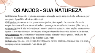 (a) Criaturas: Sendo eles criaturas, recusam a adoração (Apoc. 19:10; 22:8, 9) e ao homem, por
sua parte, é proibido adorá-los. (Gal. 2:18)
(b) Espíritos: Apesar de serem puramente espíritos, têm o poder de assumir a forma de
corpos humanos a fim de tornar visível sua presença aos sentidos do homem. (Gên. 19:1-3.)
(c) Imortais: isto é, não estão sujeitos à morte. Em Lucas 20:34-36, Jesus explica aos saduceus
que os santos ressuscitados serão como os anjos no sentido de que não podem mais morrer.
(d) Numerosos: As Escrituras nos ensinam que seu número é muito grande. "Milhares de
milhares o serviam, e milhões de milhões" (Dan. 7:10).
(e) Sem sexo: Os anjos sempre são descritos como varões, porém na realidade não têm sexo;
não propagam a sua espécie. (Luc. 20:34, 35.)
OS ANJOS - SUA NATUREZA
 