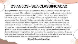 (a) Anjo do Senhor. A maneira pela qual, asvezes, o "Anjo do Senhor" é descrito, distingue-o de
qualquer outro anjo. É-lhe atribuído o poder de perdoar ou reter pecados, conforme diz o Antigo
Testamento. O nome de Deus está nele. (Êxo. 23:20-23.) Em Êxo. 32:34 se diz: "Meu anjo irá
adiante de ti"; em Êxo. 33:14 há esta variação: "Minha presença (literalmente, 'meu rosto') irá
contigo para te fazer descansar." As duas expressões são combinadas em Isa. 63:9; "Em toda a
angústia deles foi ele angustiado, e o anjo da sua face os salvou." Duas coisas importantes são
ditas acerca desse anjo: primeiro, que o nome de Jeová , isto é, seu caráter revelado, está nele;
segundo, que ele é o rosto de Jeová , ou melhor, o rosto de Jeová pode-se ver nele. Por isso tem o
poder de salvar (Isa. 63:9); de recusar o perdão (Êxo. 23:21). Veja-se também a identificação que
Jacó fez do anjo com o próprio Deus. (Gên. 32:30; 48:16.) não se pode evitar a conclusão de que este
Anjo misterioso não é outro senão o Filho de Deus, o Messias, o Libertador de Israel, e o que seria
o Salvador do mundo. Portanto, o Anjo do Senhor é realmente um ser incriado.
O Caso de Zacarias Cap 1 e Cap 3
OS ANJOS - SUA CLASSIFICAÇÃO
 