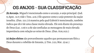 (b) Arcanjo. Miguel é mencionado como o arcanjo, o anjo principal. (Jud.
9; Apoc. 12:7; vide 1 Tess. 4:16.) Ele aparece como o anjo protetor da nação
israelita. (Dan. 12:1.) A maneira pela qual Gabriel é mencionado, também
indica que ele é de uma classe muito elevada. Ele está diante da presença
de Deus (Luc. 1:19) e a ele são confiadas as mensagens de mais elevada
importância com relação ao reino de Deus. (Dan. 8:16; 9:21.)
(c) Anjos eleitos são provavelmente aqueles que permaneceram fiéis a
Deus durante a rebelião de Satanás, (1 Tim. 5:21; Mat. 25:41.)
OS ANJOS - SUA CLASSIFICAÇÃO
 