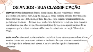 (d) Os querubins parecem ser de uma classe elevada de anjos relacionados com os
propósitos retributivos (Gên. 3:24) de Deus, para com o homem. Eles são descritos como
tendo rostos de leão, de homem, de boi e de águia, e isto sugere que representam uma
perfeição de criaturas — força de leão, inteligência de homem, rapidez de guia, e serviço
semelhante ao que o boi presta. Essa composição de formas e sua aproximação de Deus
asseguram que "a própria criação será libertada do cativeiro da corrupção" (Rom. 8:21,
V.B.).
(e) Os serafins são mencionados em Isaías, capítulo 6. Pouco sabemos acerca deles. Certo
escritor crê que eles constituem a ordem mais elevada de anjos e que a característica que
os distingue é um ardente amor a Deus. A palavra serafins significa literalmente
"ardentes".
OS ANJOS - SUA CLASSIFICAÇÃO
 