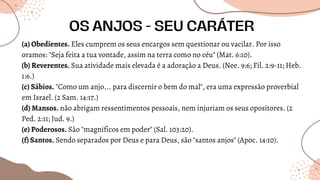 (a) Obedientes. Eles cumprem os seus encargos sem questionar ou vacilar. Por isso
oramos: "Seja feita a tua vontade, assim na terra como no céu" (Mat. 6:10).
(b) Reverentes. Sua atividade mais elevada é a adoração a Deus. (Nee. 9:6; Fil. 2:9-11; Heb.
1:6.)
(c) Sábios. "Como um anjo... para discernir o bem do mal", era uma expressão proverbial
em Israel. (2 Sam. 14:17.)
(d) Mansos. não abrigam ressentimentos pessoais, nem injuriam os seus opositores. (2
Ped. 2:11; Jud. 9.)
(e) Poderosos. São "magníficos em poder" (Sal. 103:20).
(f) Santos. Sendo separados por Deus e para Deus, são "santos anjos" (Apoc. 14:10).
OS ANJOS - SEU CARÁTER
 