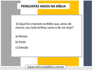 16 Qual foi o homem na Bíblia que, antes de
morrer, seu rosto brilhou como o de um Anjo?
a) Moisés
b) Paulo
c) Estevão
www.concursobiblico.com.br
PERGUNTAS ANJOS NA BÍBLIA
 
