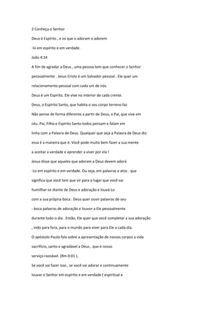 2 Conheça o Senhor
Deus é Espírito , e os que o adoram o adorem
-lo em espírito e em verdade.
João 4:24
A fim de agradar a Deus , uma pessoa tem que conhecer o Senhor
pessoalmente . Jesus Cristo é um Salvador pessoal . Ele quer um
relacionamento pessoal com cada um de nós.
Deus é um Espírito. Ele vive no interior de cada crente.
Deus, o Espírito Santo, que habita o seu corpo terreno faz
Não pense de forma diferente a partir de Deus, o Pai, que vive em
céu. Pai, Filho e Espírito Santo todos pensam e falam em
linha com a Palavra de Deus. Qualquer que seja a Palavra de Deus diz:
essa é a maneira que é. Você pode muito bem fazer a sua mente
a aceitar a verdade e aprender a viver por ela !
Jesus disse que aqueles que adoram a Deus devem adorá
-Lo em espírito e em verdade. Ou seja, em palavras e atos . que
significa que você tem que vir para o lugar que você vai
humilhar-se diante de Deus e adoração e louvá-Lo
com a sua própria boca . Deus quer ouvir palavras de seu
- boca palavras de adoração e louvor a Ele pessoalmente
durante todo o dia . Então, Ele quer que você completar a sua adoração
, indo para fora, para o mundo para viver para Ele a cada dia.
O apóstolo Paulo fala sobre a apresentação de nossos corpos a vida
sacrifício, santo e agradável a Deus , que é nosso
serviço razoável. (Rm 0:01 ).
Se você vai fazer isso , se você vai adorar e continuamente
louvar o Senhor em espírito e em verdade ( espiritual e

 