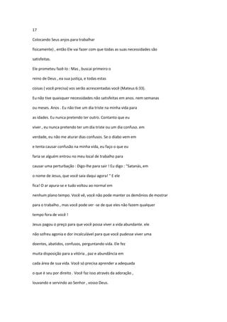 17
Colocando Seus anjos para trabalhar
fisicamente) , então Ele vai fazer com que todas as suas necessidades são
satisfeitas.
Ele prometeu fazê-lo : Mas , buscai primeiro o
reino de Deus , ea sua justiça, e todas estas
coisas ( você precisa) vos serão acrescentadas você (Mateus 6:33).
Eu não tive quaisquer necessidades não satisfeitas em anos. nem semanas
ou meses. Anos . Eu não tive um dia triste na minha vida para
as idades. Eu nunca pretendo ter outro. Contanto que eu
viver , eu nunca pretendo ter um dia triste ou um dia confuso. em
verdade, eu não me aturar dias confusos. Se o diabo vem em
e tenta causar confusão na minha vida, eu faço o que eu
faria se alguém entrou no meu local de trabalho para
causar uma perturbação : Digo-lhe para sair ! Eu digo : "Satanás, em
o nome de Jesus, que você saia daqui agora! " E ele
fica! O ar apura-se e tudo voltou ao normal em
nenhum plano tempo. Você vê, você não pode manter os demônios de mostrar
para o trabalho , mas você pode ver -se de que eles não fazem qualquer
tempo fora de você !
Jesus pagou o preço para que você possa viver a vida abundante. ele
não sofreu agonia e dor incalculável para que você pudesse viver uma
doentes, abatidos, confusos, perguntando vida. Ele fez
muita disposição para a vitória , paz e abundância em
cada área de sua vida. Você só precisa aprender a adequada
o que é seu por direito . Você faz isso através da adoração ,
louvando e servindo ao Senhor , vosso Deus.

 